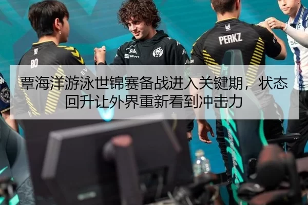 覃海洋游泳世锦赛备战进入关键期，状态回升让外界重新看到冲击力